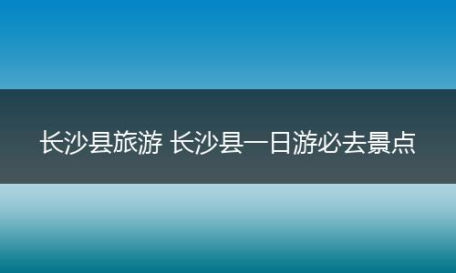 长沙县旅游 长沙县一日游必去景点