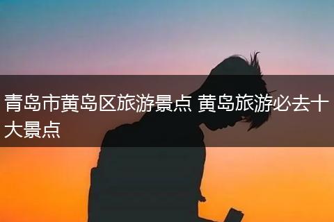 青岛市黄岛区旅游景点 黄岛旅游必去十大景点