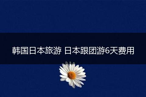 韩国日本旅游 日本跟团游6天费用