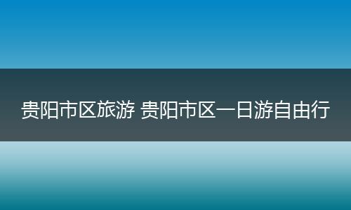 贵阳市区旅游 贵阳市区一日游自由行