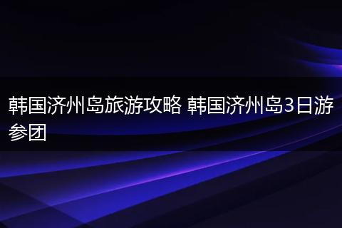 韩国济州岛旅游攻略 韩国济州岛3日游参团