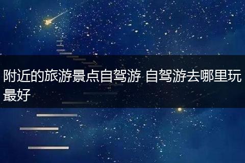 附近的旅游景点自驾游 自驾游去哪里玩最好
