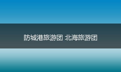 防城港旅游团 北海旅游团