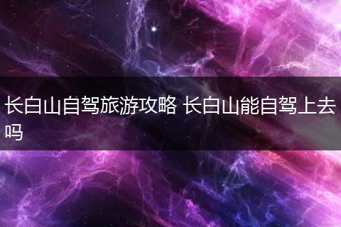 长白山自驾旅游攻略 长白山能自驾上去吗