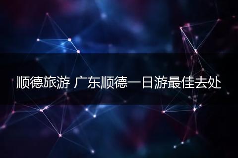 顺德旅游 广东顺德一日游最佳去处
