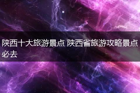 陕西十大旅游景点 陕西省旅游攻略景点必去