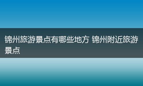 锦州旅游景点有哪些地方 锦州附近旅游景点