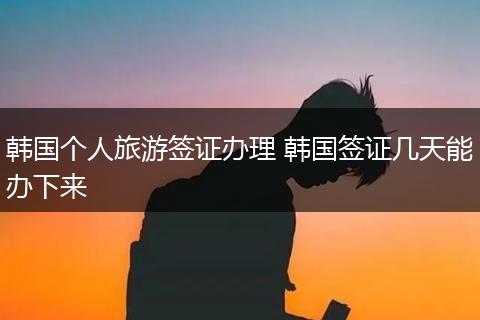 韩国个人旅游签证办理 韩国签证几天能办下来
