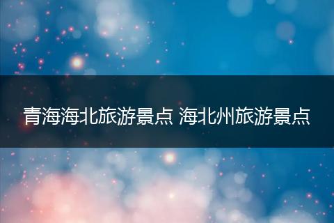 青海海北旅游景点 海北州旅游景点