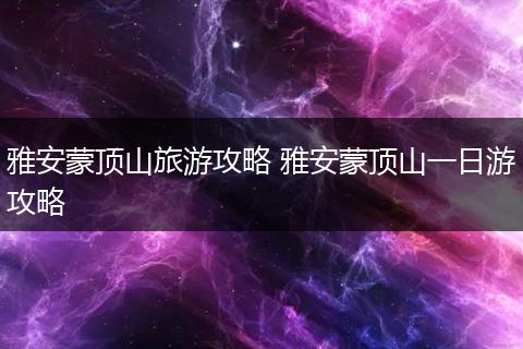 雅安蒙顶山旅游攻略 雅安蒙顶山一日游攻略