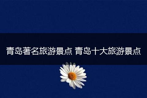 青岛著名旅游景点 青岛十大旅游景点