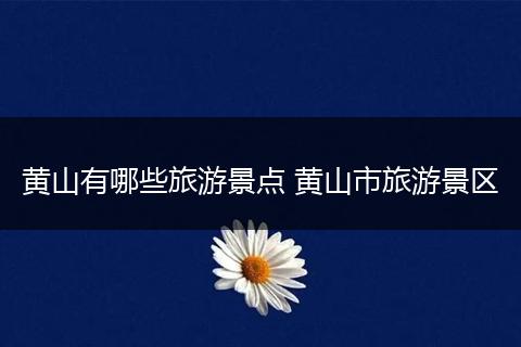 黄山有哪些旅游景点 黄山市旅游景区