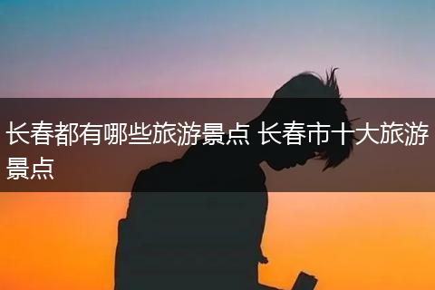 长春都有哪些旅游景点 长春市十大旅游景点