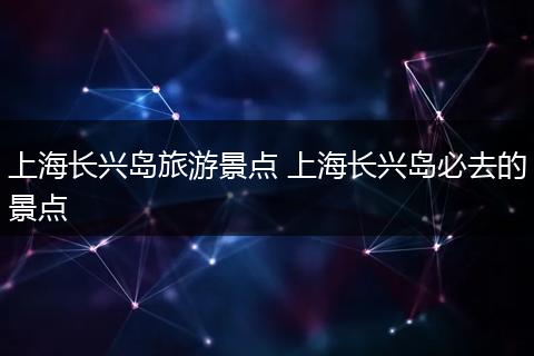 上海长兴岛旅游景点 上海长兴岛必去的景点