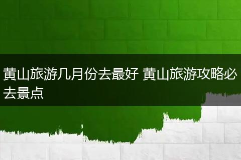 黄山旅游几月份去最好 黄山旅游攻略必去景点