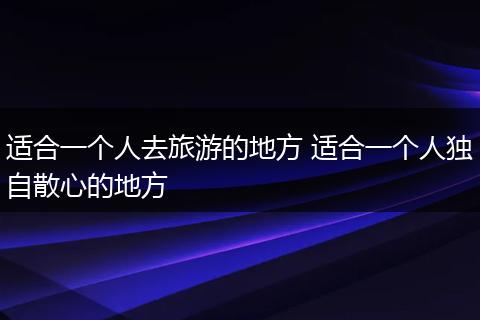 适合一个人去旅游的地方 适合一个人独自散心的地方