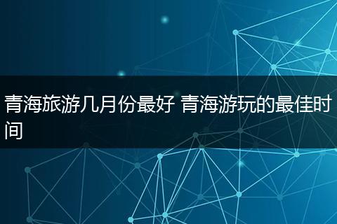 青海旅游几月份最好 青海游玩的最佳时间