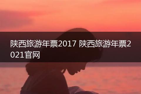陕西旅游年票2017 陕西旅游年票2021官网