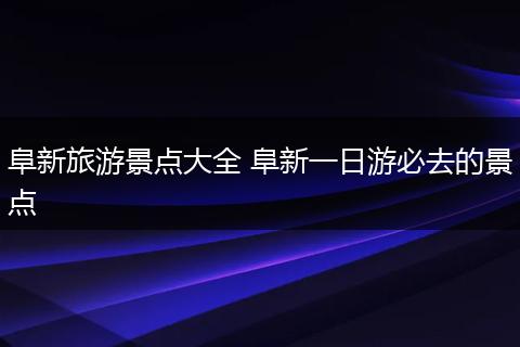 阜新旅游景点大全 阜新一日游必去的景点