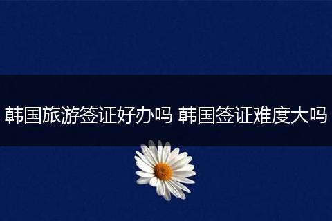 韩国旅游签证好办吗 韩国签证难度大吗