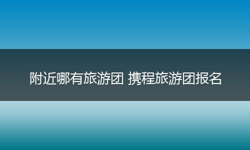 附近哪有旅游团 携程旅游团报名