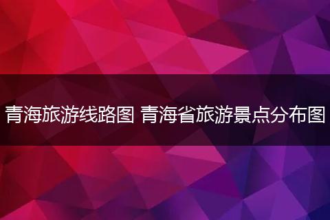 青海旅游线路图 青海省旅游景点分布图
