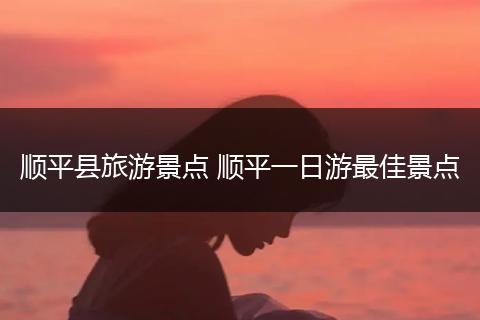 顺平县旅游景点 顺平一日游最佳景点