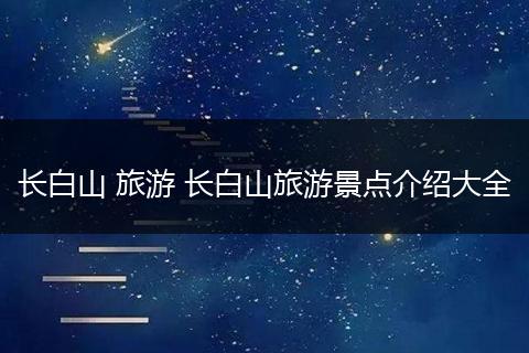 长白山 旅游 长白山旅游景点介绍大全