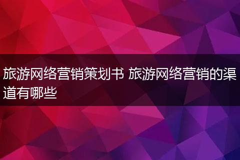 旅游网络营销策划书 旅游网络营销的渠道有哪些