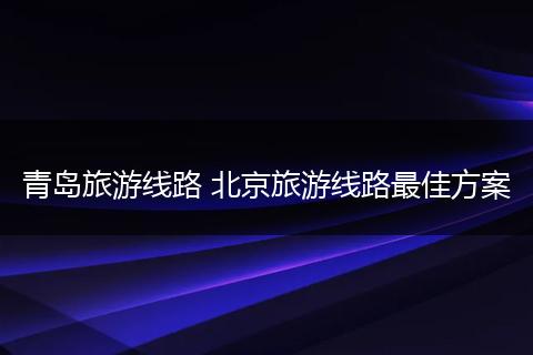 青岛旅游线路 北京旅游线路最佳方案