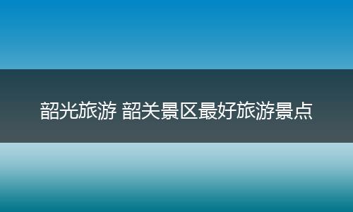 韶光旅游 韶关景区最好旅游景点