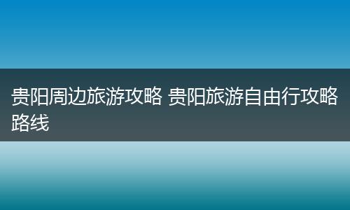 贵阳周边旅游攻略 贵阳旅游自由行攻略路线