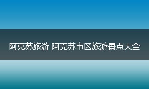 阿克苏旅游 阿克苏市区旅游景点大全
