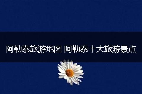 阿勒泰旅游地图 阿勒泰十大旅游景点
