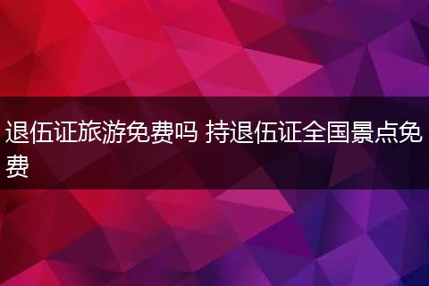 退伍证旅游免费吗 持退伍证全国景点免费