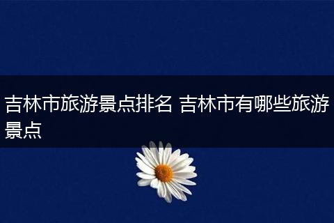 吉林市旅游景点排名 吉林市有哪些旅游景点