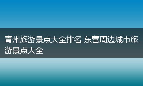 青州旅游景点大全排名 东营周边城市旅游景点大全