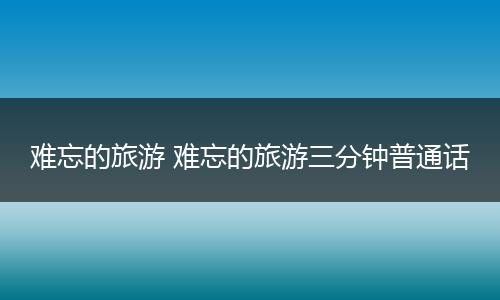 难忘的旅游 难忘的旅游三分钟普通话