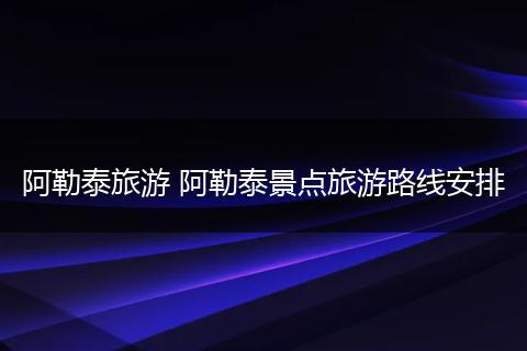阿勒泰旅游 阿勒泰景点旅游路线安排
