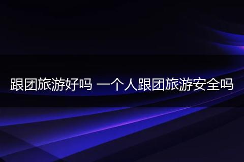 跟团旅游好吗 一个人跟团旅游安全吗