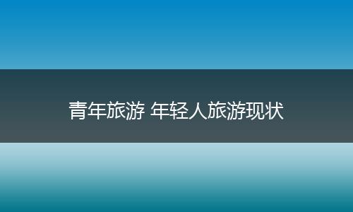青年旅游 年轻人旅游现状