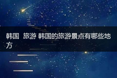 韩国  旅游 韩国的旅游景点有哪些地方