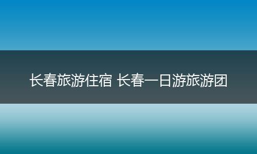 长春旅游住宿 长春一日游旅游团