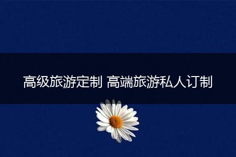 高级旅游定制 高端旅游私人订制
