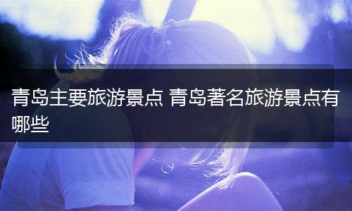 青岛主要旅游景点 青岛著名旅游景点有哪些