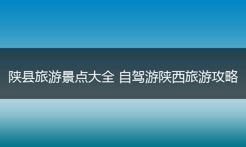 陕县旅游景点大全 自驾游陕西旅游攻略