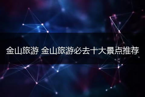 金山旅游 金山旅游必去十大景点推荐