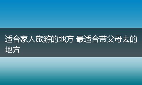 适合家人旅游的地方 最适合带父母去的地方