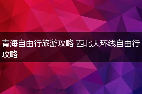 青海自由行旅游攻略 西北大环线自由行攻略