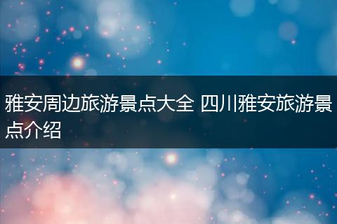 雅安周边旅游景点大全 四川雅安旅游景点介绍